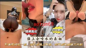 姐弟乱伦 墙上会喷水的表姐 和表姐同出子室 没忍住强上表姐，给姐姐舔脚舔穴内射