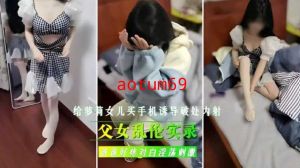 父女乱伦实录，给女儿买手机诱导破处内射 爸爸好痛对白淫荡刺激