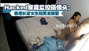 被入侵Hacked家庭监控摄像头：香港长发女生和男友做爱，5次性高潮。