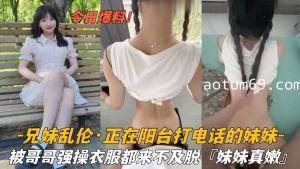 兄妹乱伦 正在阳台打电话的妹妹 被哥哥强操衣服都来不及脱