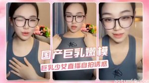 国产巨乳嫩模 巨乳少女直播自拍诱惑