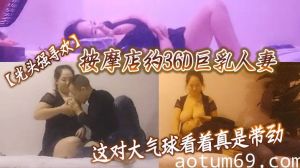 【光头强寻欢】按摩店，约36D巨乳人妻这对大气球看着真是带劲，强哥又舔又插干爽了，精彩刺激必看