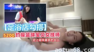 【足浴店勾搭】5200约操篮球宝贝女技师，史上砸钱最多的女人