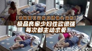 【破解家庭摄像头偷拍】极品良家少妇性欲很强每次都主动求爱