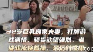 32岁巨乳良家换妻系列，打牌游戏调情骚货欲望强烈，老婆轮流