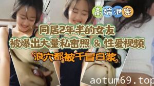 【极品高端泄密】同居两年半反差女友爆出大量私密照片和性爱视频流出 速插浪穴冒白浆