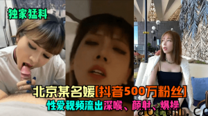 【独家猛料】北京某名媛[抖音500万粉丝]性爱视频流出！深喉，颜射，爆操！